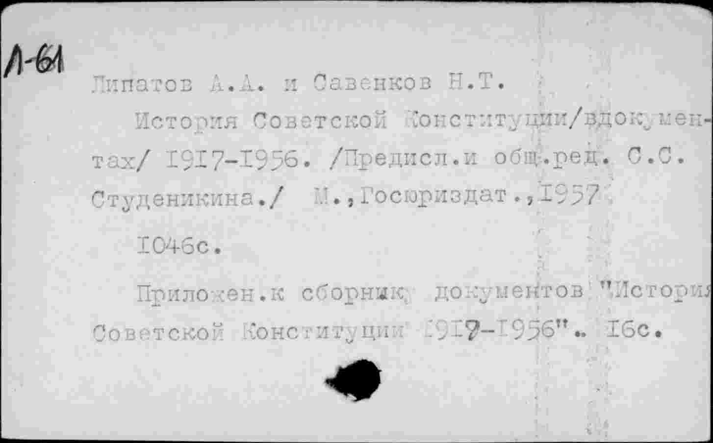 ﻿Липатов А.Л. и Савенков Н.Т.
История Советской Гонституции/вдок. ментах/ 1917-1956. /Предисл.и общ-.ред. С.С. Студеникина./ , Госюриздат ., 1957
1046с.
Приложен.к сборник, документов ’ТИсторш Советской конституции .9Г-956".. 16с.